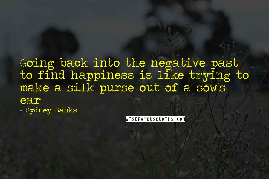 Sydney Banks Quotes: Going back into the negative past to find happiness is like trying to make a silk purse out of a sow's ear