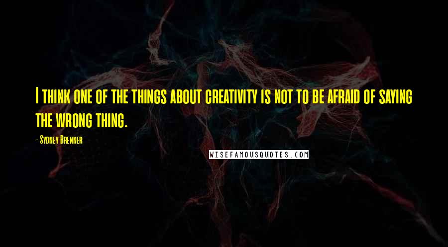 Sydney Brenner Quotes: I think one of the things about creativity is not to be afraid of saying the wrong thing.