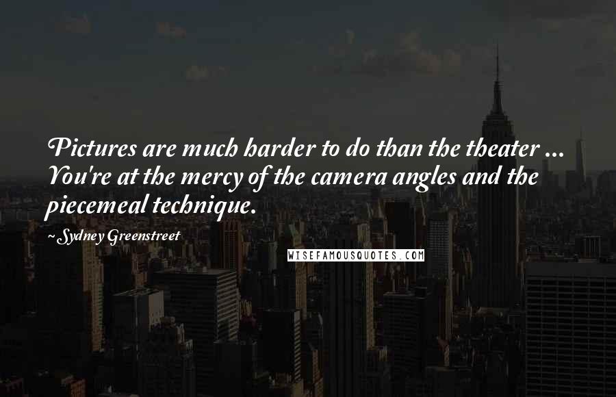 Sydney Greenstreet Quotes: Pictures are much harder to do than the theater ... You're at the mercy of the camera angles and the piecemeal technique.
