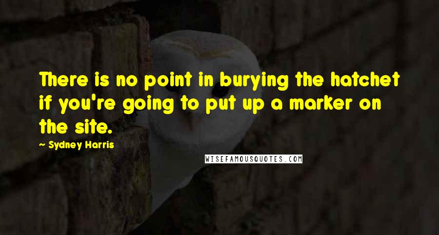 Sydney Harris Quotes: There is no point in burying the hatchet if you're going to put up a marker on the site.