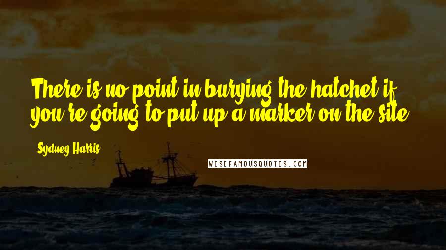 Sydney Harris Quotes: There is no point in burying the hatchet if you're going to put up a marker on the site.