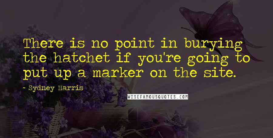 Sydney Harris Quotes: There is no point in burying the hatchet if you're going to put up a marker on the site.
