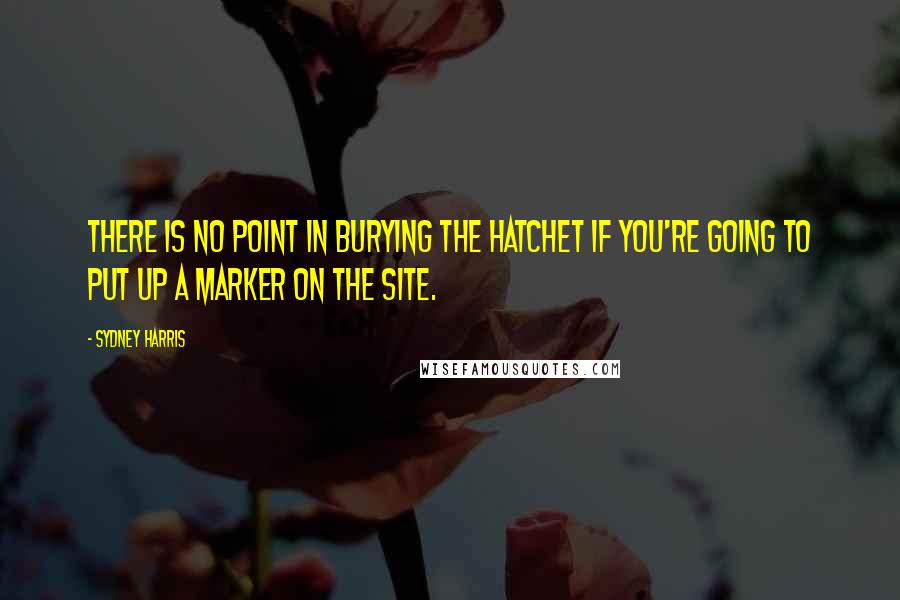 Sydney Harris Quotes: There is no point in burying the hatchet if you're going to put up a marker on the site.