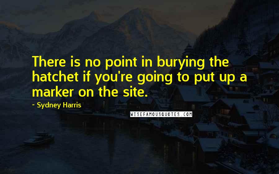 Sydney Harris Quotes: There is no point in burying the hatchet if you're going to put up a marker on the site.