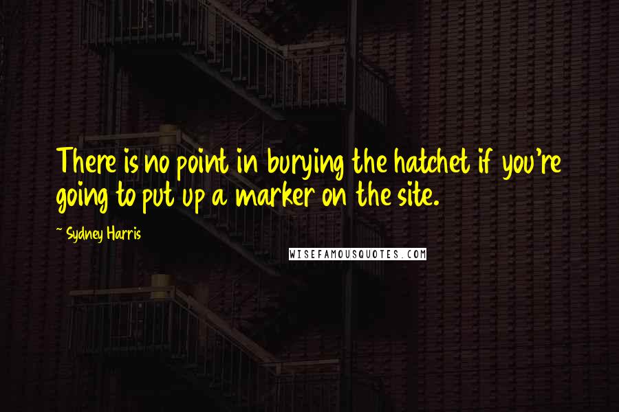Sydney Harris Quotes: There is no point in burying the hatchet if you're going to put up a marker on the site.