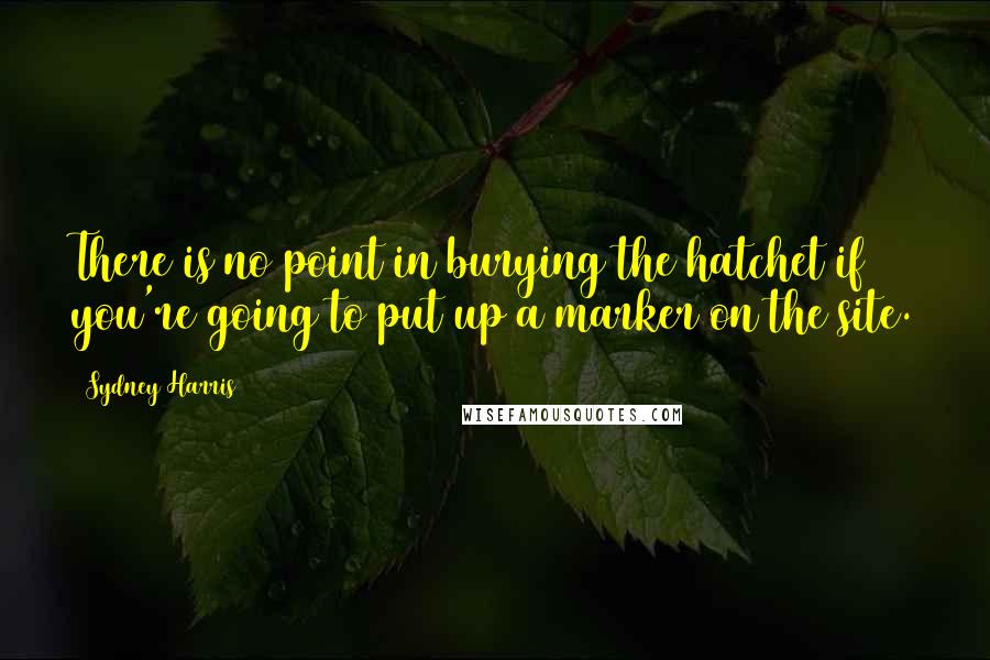 Sydney Harris Quotes: There is no point in burying the hatchet if you're going to put up a marker on the site.