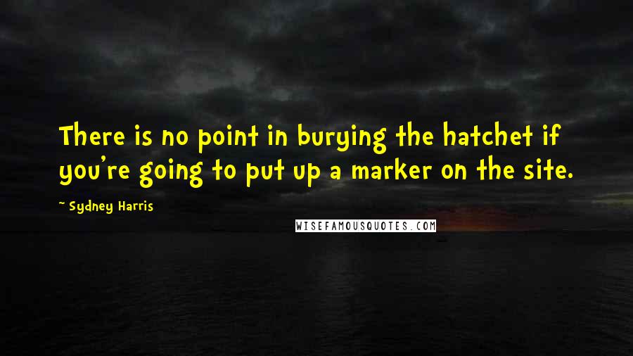 Sydney Harris Quotes: There is no point in burying the hatchet if you're going to put up a marker on the site.