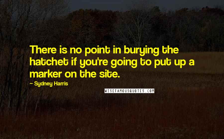 Sydney Harris Quotes: There is no point in burying the hatchet if you're going to put up a marker on the site.