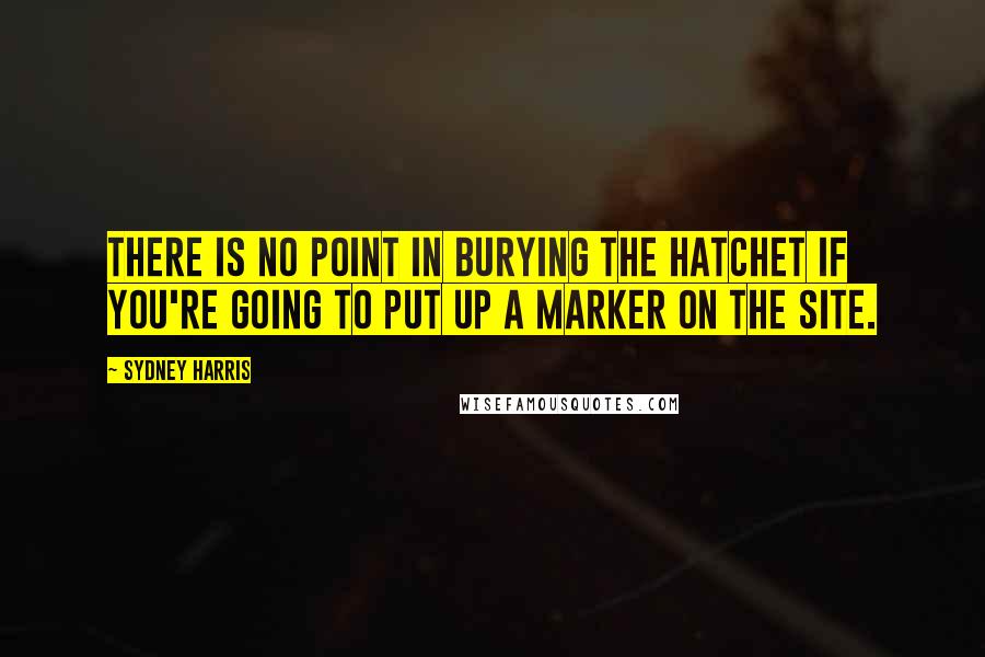 Sydney Harris Quotes: There is no point in burying the hatchet if you're going to put up a marker on the site.