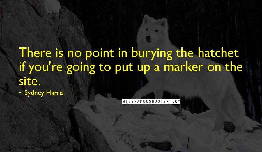Sydney Harris Quotes: There is no point in burying the hatchet if you're going to put up a marker on the site.