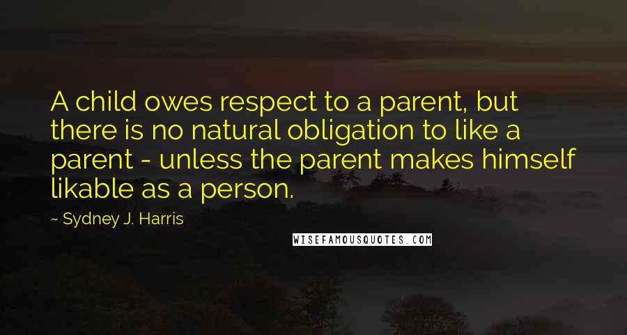 Sydney J. Harris Quotes: A child owes respect to a parent, but there is no natural obligation to like a parent - unless the parent makes himself likable as a person.