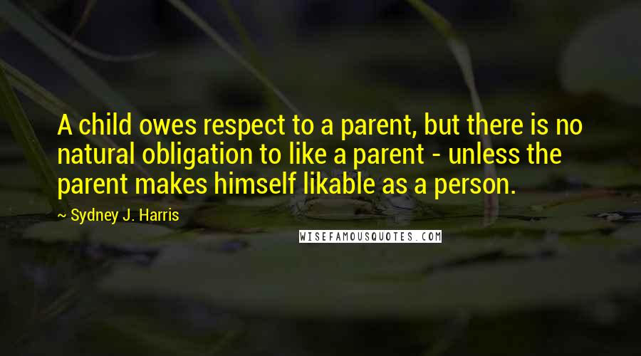 Sydney J. Harris Quotes: A child owes respect to a parent, but there is no natural obligation to like a parent - unless the parent makes himself likable as a person.