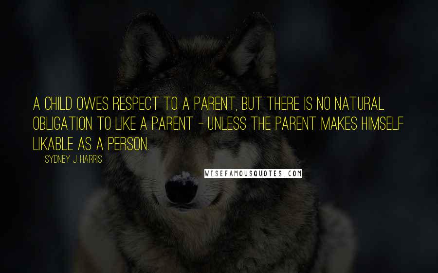 Sydney J. Harris Quotes: A child owes respect to a parent, but there is no natural obligation to like a parent - unless the parent makes himself likable as a person.