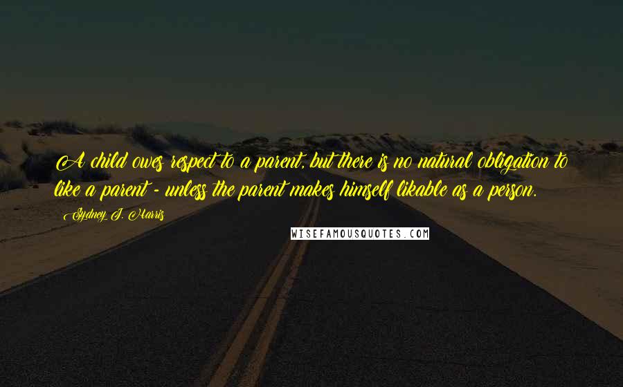 Sydney J. Harris Quotes: A child owes respect to a parent, but there is no natural obligation to like a parent - unless the parent makes himself likable as a person.