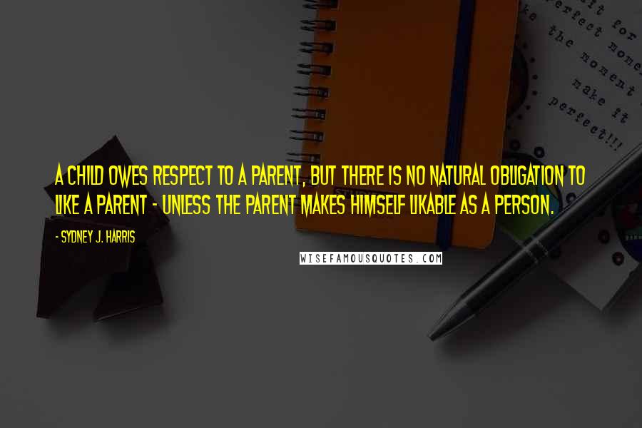 Sydney J. Harris Quotes: A child owes respect to a parent, but there is no natural obligation to like a parent - unless the parent makes himself likable as a person.