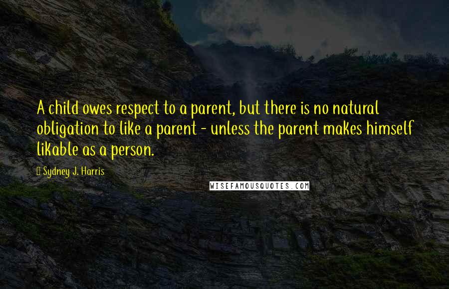 Sydney J. Harris Quotes: A child owes respect to a parent, but there is no natural obligation to like a parent - unless the parent makes himself likable as a person.