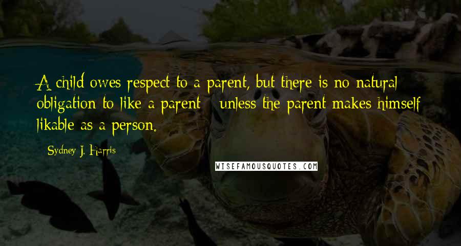 Sydney J. Harris Quotes: A child owes respect to a parent, but there is no natural obligation to like a parent - unless the parent makes himself likable as a person.