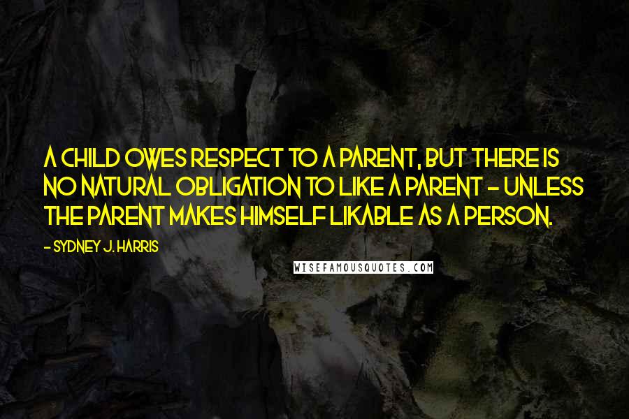 Sydney J. Harris Quotes: A child owes respect to a parent, but there is no natural obligation to like a parent - unless the parent makes himself likable as a person.