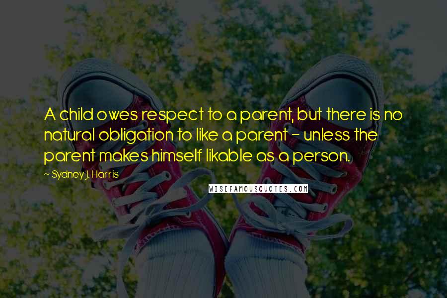 Sydney J. Harris Quotes: A child owes respect to a parent, but there is no natural obligation to like a parent - unless the parent makes himself likable as a person.