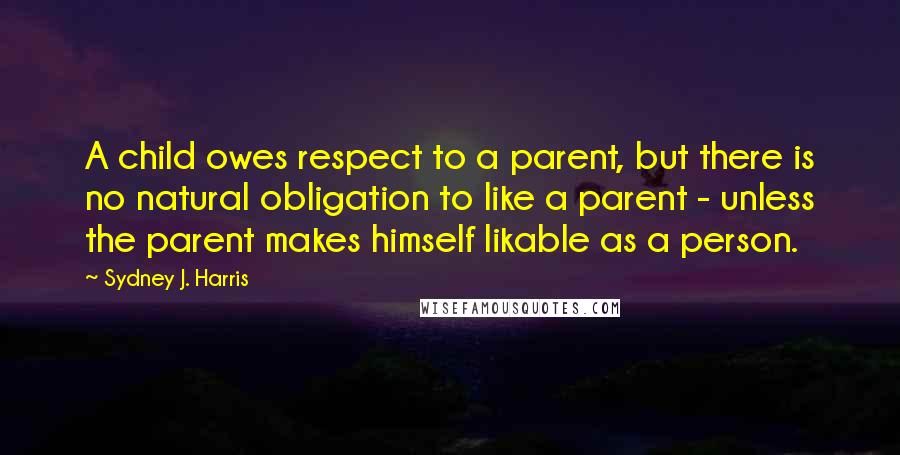 Sydney J. Harris Quotes: A child owes respect to a parent, but there is no natural obligation to like a parent - unless the parent makes himself likable as a person.