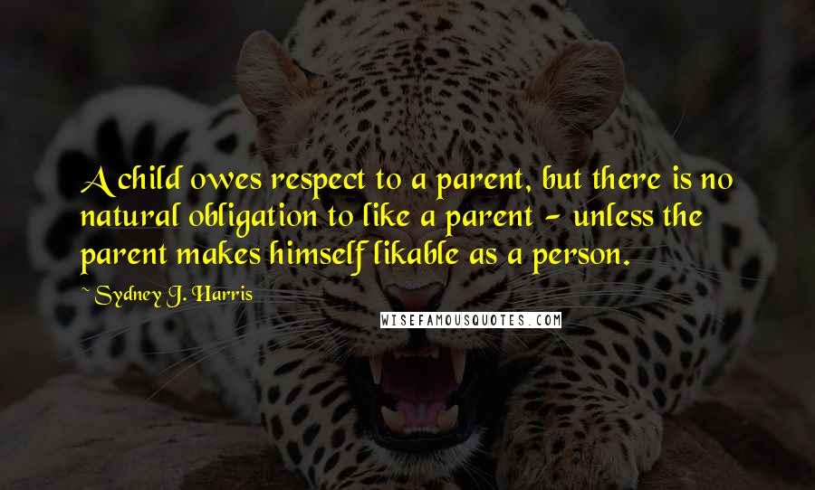 Sydney J. Harris Quotes: A child owes respect to a parent, but there is no natural obligation to like a parent - unless the parent makes himself likable as a person.