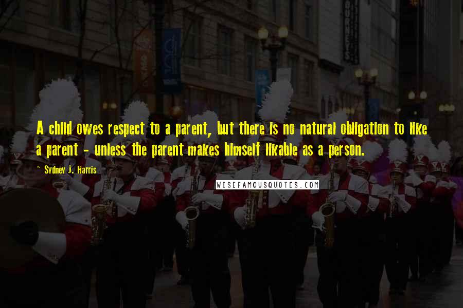 Sydney J. Harris Quotes: A child owes respect to a parent, but there is no natural obligation to like a parent - unless the parent makes himself likable as a person.