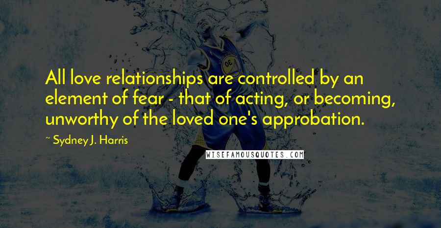 Sydney J. Harris Quotes: All love relationships are controlled by an element of fear - that of acting, or becoming, unworthy of the loved one's approbation.