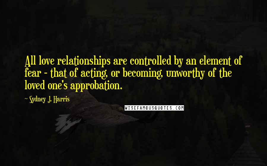 Sydney J. Harris Quotes: All love relationships are controlled by an element of fear - that of acting, or becoming, unworthy of the loved one's approbation.