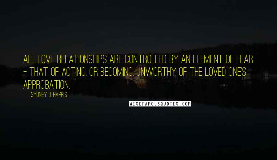 Sydney J. Harris Quotes: All love relationships are controlled by an element of fear - that of acting, or becoming, unworthy of the loved one's approbation.