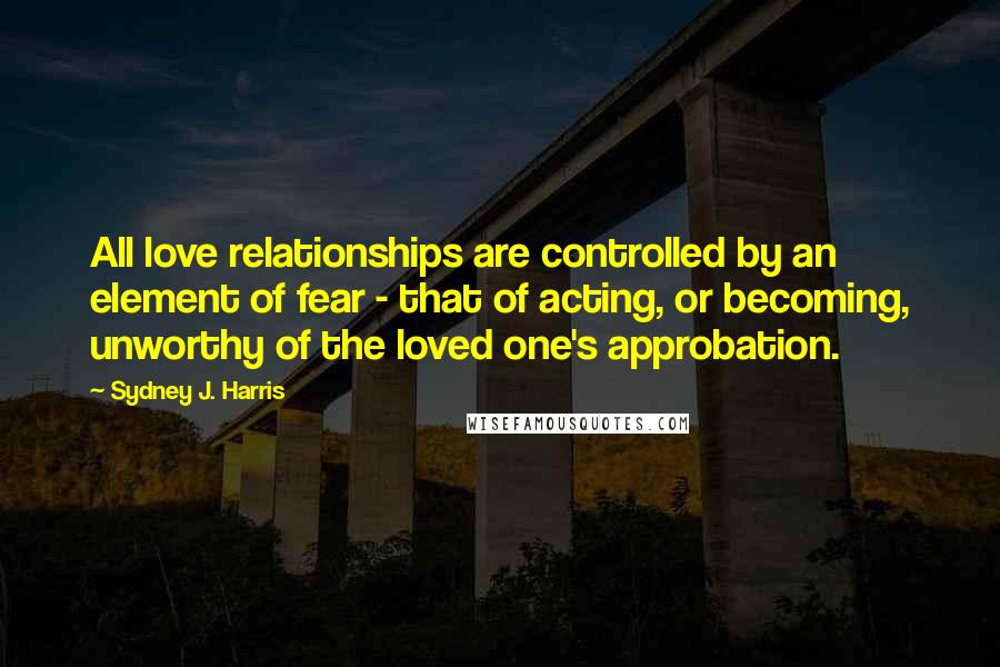Sydney J. Harris Quotes: All love relationships are controlled by an element of fear - that of acting, or becoming, unworthy of the loved one's approbation.