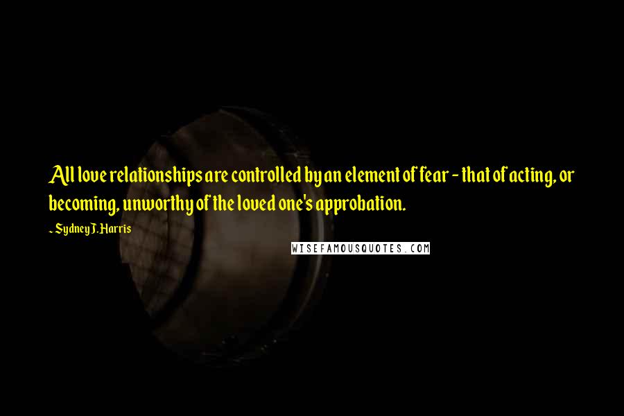 Sydney J. Harris Quotes: All love relationships are controlled by an element of fear - that of acting, or becoming, unworthy of the loved one's approbation.
