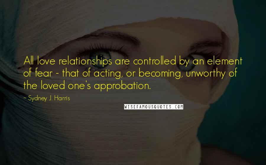 Sydney J. Harris Quotes: All love relationships are controlled by an element of fear - that of acting, or becoming, unworthy of the loved one's approbation.