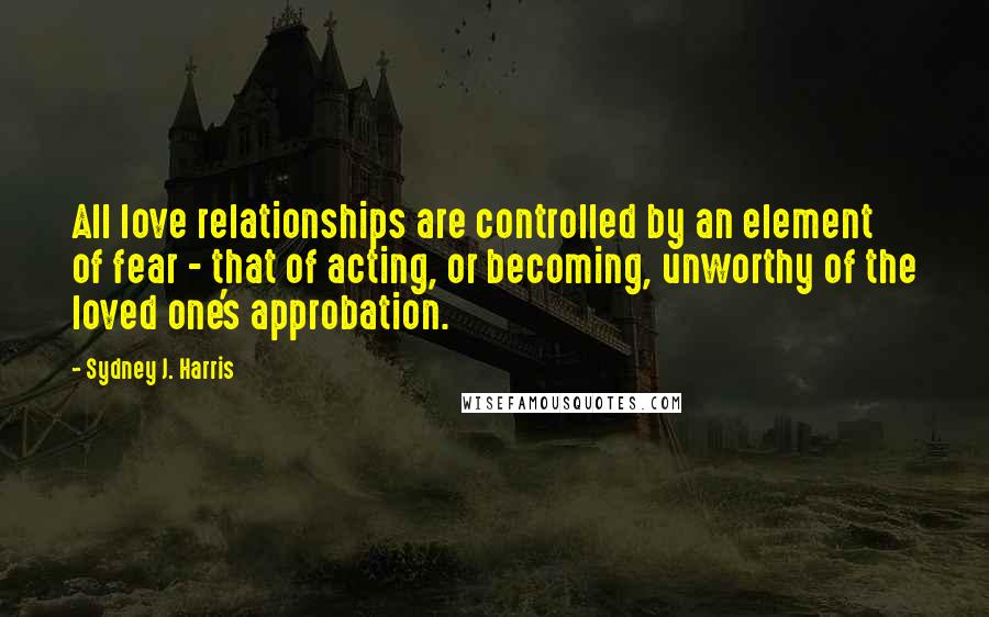 Sydney J. Harris Quotes: All love relationships are controlled by an element of fear - that of acting, or becoming, unworthy of the loved one's approbation.