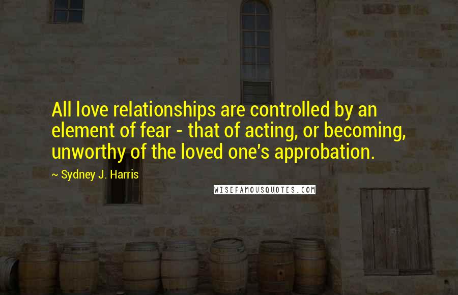 Sydney J. Harris Quotes: All love relationships are controlled by an element of fear - that of acting, or becoming, unworthy of the loved one's approbation.