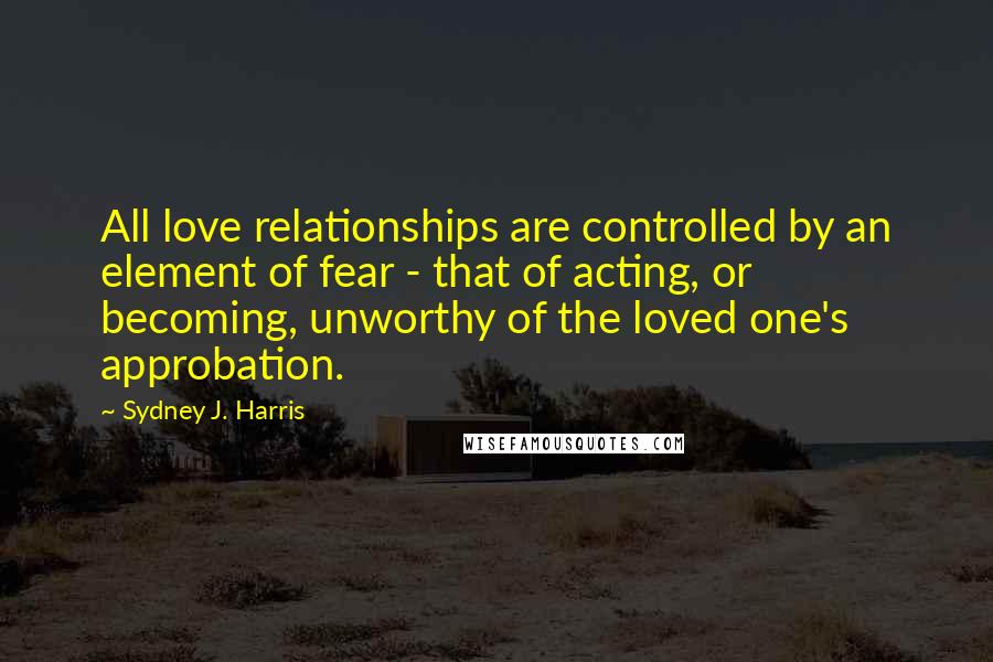 Sydney J. Harris Quotes: All love relationships are controlled by an element of fear - that of acting, or becoming, unworthy of the loved one's approbation.