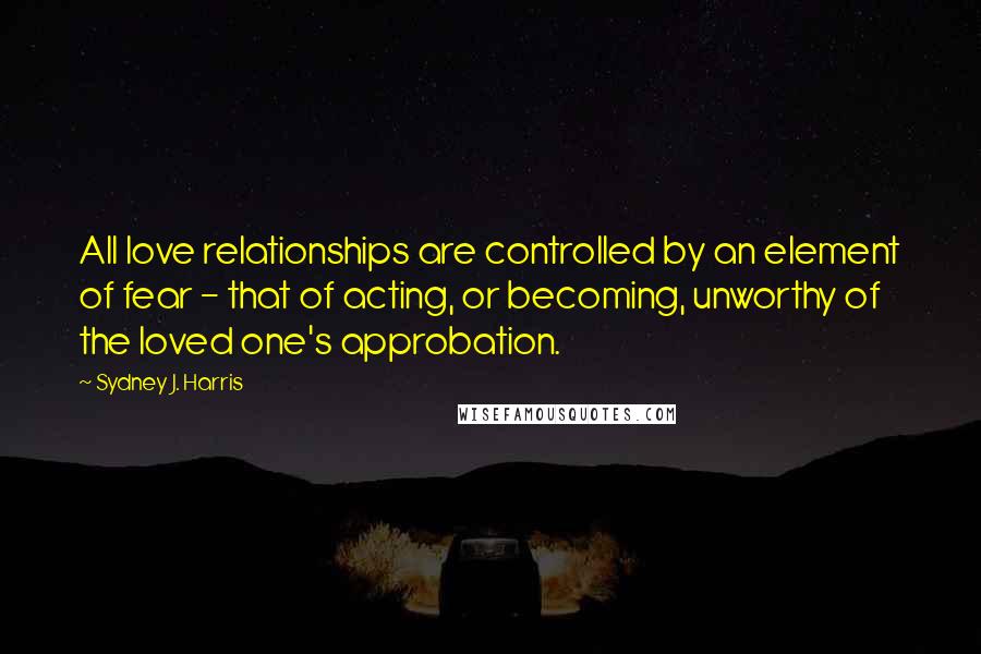 Sydney J. Harris Quotes: All love relationships are controlled by an element of fear - that of acting, or becoming, unworthy of the loved one's approbation.