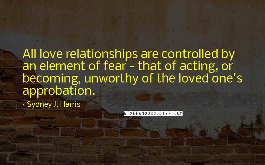 Sydney J. Harris Quotes: All love relationships are controlled by an element of fear - that of acting, or becoming, unworthy of the loved one's approbation.
