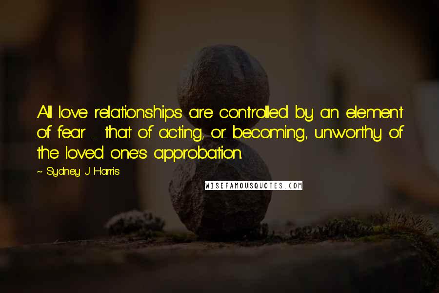 Sydney J. Harris Quotes: All love relationships are controlled by an element of fear - that of acting, or becoming, unworthy of the loved one's approbation.