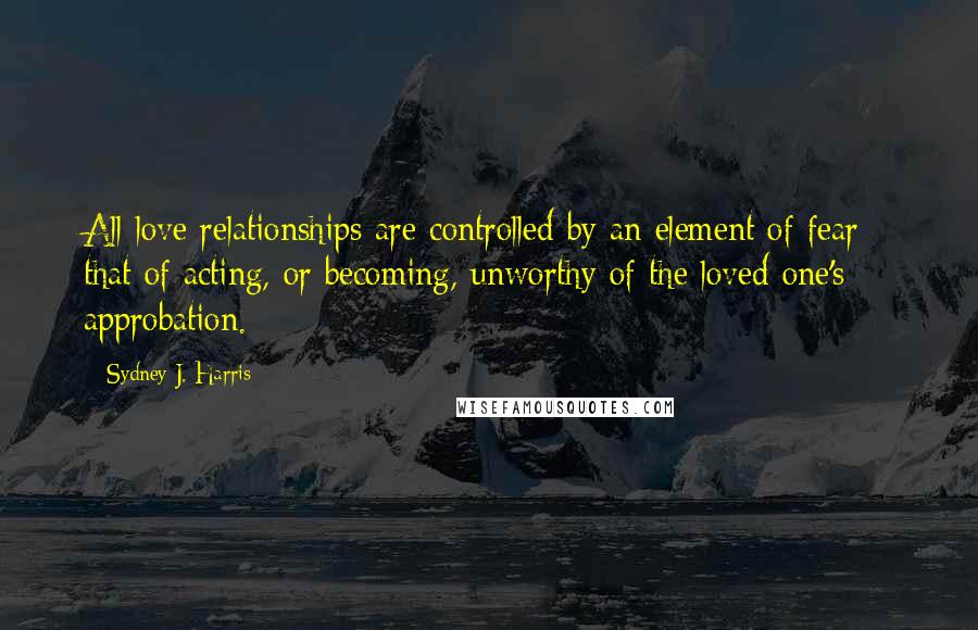 Sydney J. Harris Quotes: All love relationships are controlled by an element of fear - that of acting, or becoming, unworthy of the loved one's approbation.