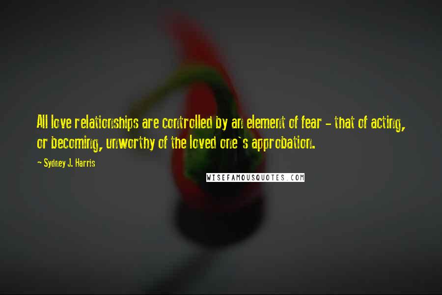 Sydney J. Harris Quotes: All love relationships are controlled by an element of fear - that of acting, or becoming, unworthy of the loved one's approbation.