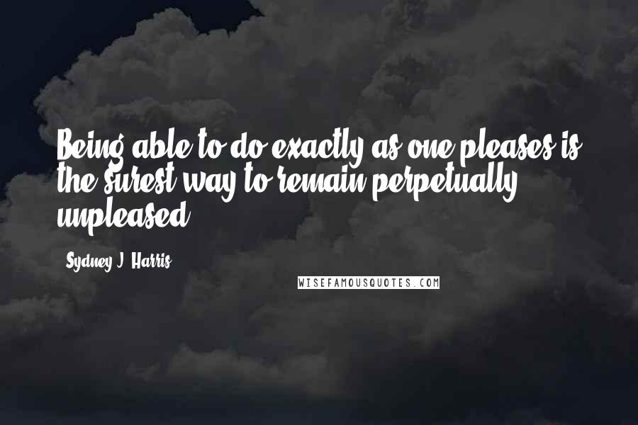 Sydney J. Harris Quotes: Being able to do exactly as one pleases is the surest way to remain perpetually unpleased.