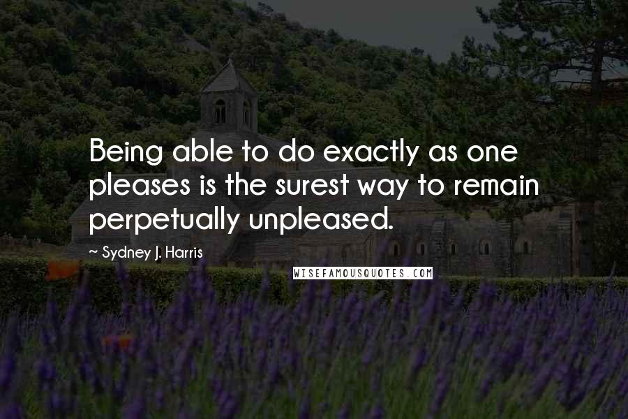 Sydney J. Harris Quotes: Being able to do exactly as one pleases is the surest way to remain perpetually unpleased.