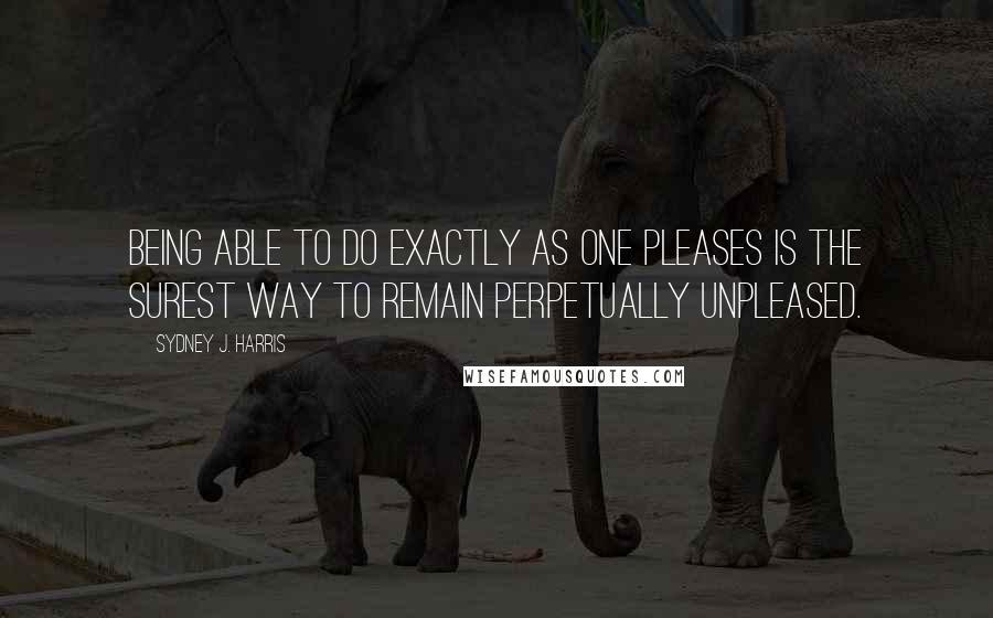 Sydney J. Harris Quotes: Being able to do exactly as one pleases is the surest way to remain perpetually unpleased.