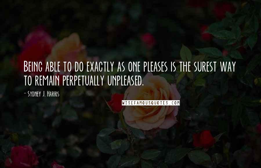 Sydney J. Harris Quotes: Being able to do exactly as one pleases is the surest way to remain perpetually unpleased.