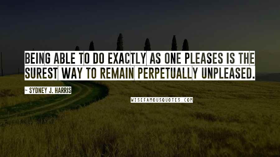 Sydney J. Harris Quotes: Being able to do exactly as one pleases is the surest way to remain perpetually unpleased.