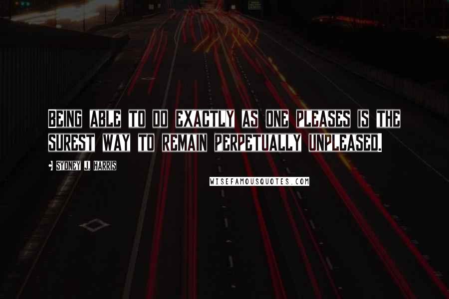 Sydney J. Harris Quotes: Being able to do exactly as one pleases is the surest way to remain perpetually unpleased.