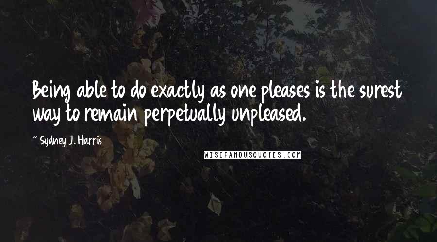 Sydney J. Harris Quotes: Being able to do exactly as one pleases is the surest way to remain perpetually unpleased.