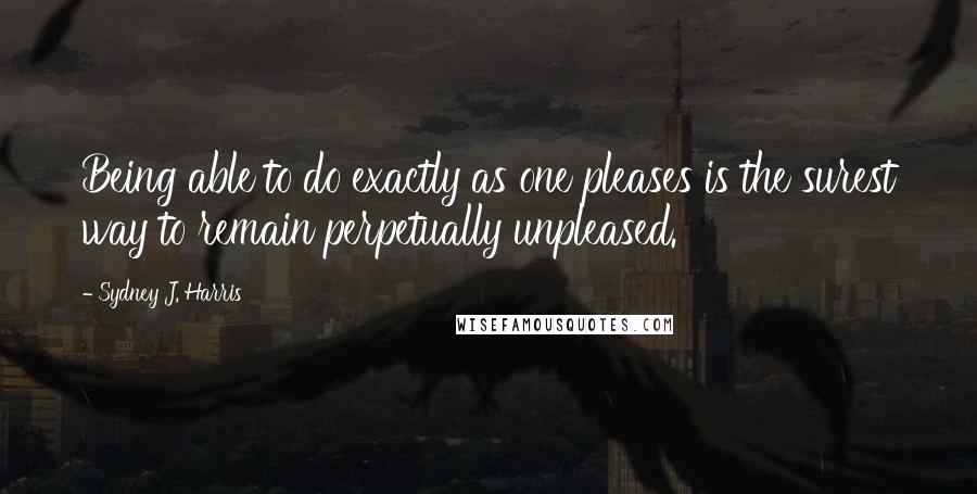 Sydney J. Harris Quotes: Being able to do exactly as one pleases is the surest way to remain perpetually unpleased.