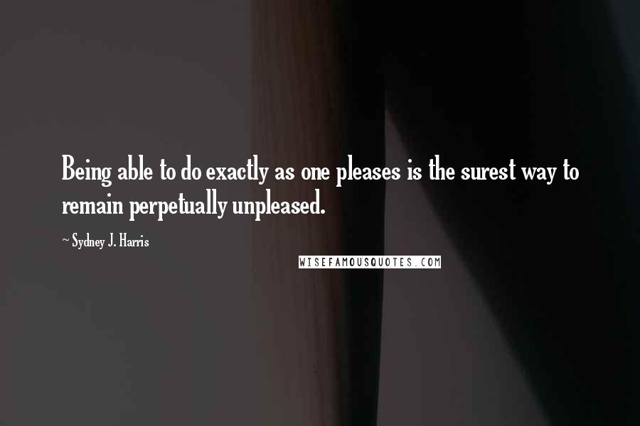 Sydney J. Harris Quotes: Being able to do exactly as one pleases is the surest way to remain perpetually unpleased.