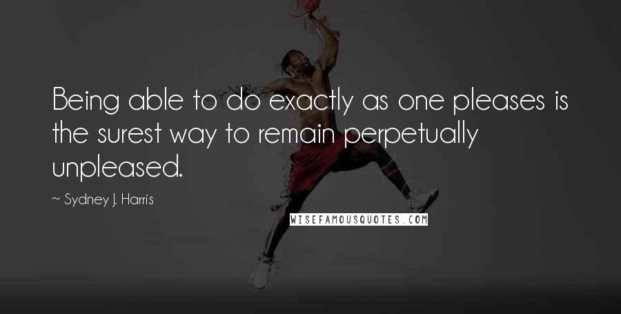 Sydney J. Harris Quotes: Being able to do exactly as one pleases is the surest way to remain perpetually unpleased.